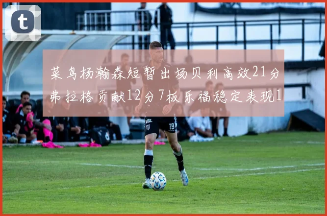 菜鸟杨瀚森短暂出场贝利高效21分弗拉格贡献12分7板乐福稳定表现13投13分