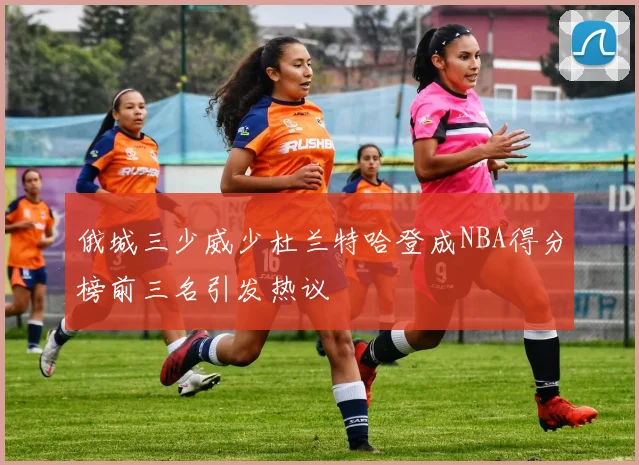 俄城三少威少杜兰特哈登成NBA得分榜前三名引发热议