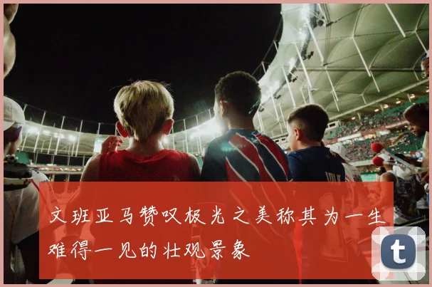 文班亚马赞叹极光之美称其为一生难得一见的壮观景象