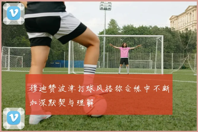 穆迪赞波津打球风格称合练中不断加深默契与理解