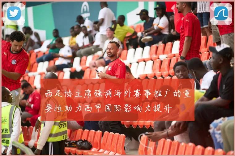 西足协主席强调海外赛事推广的重要性助力西甲国际影响力提升