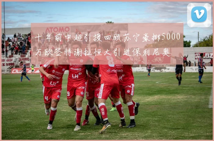 十年前中超引援回顾苏宁豪掷5000万欧签特谢拉恒大引进保利尼奥