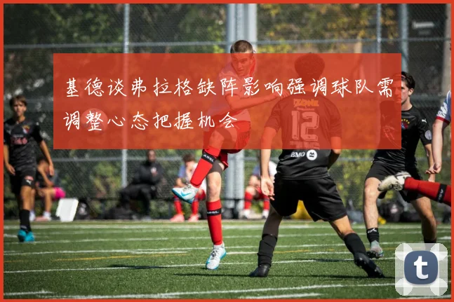 基德谈弗拉格缺阵影响强调球队需调整心态把握机会