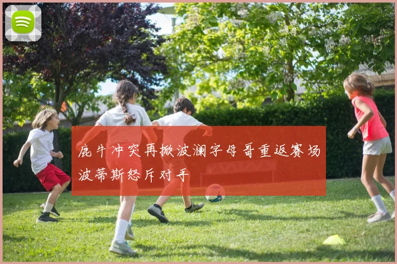 鹿牛冲突再掀波澜字母哥重返赛场波蒂斯怒斥对手