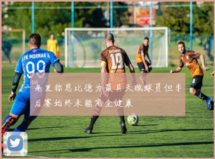 老里称恩比德为最具天赋球员但季后赛始终未能完全健康