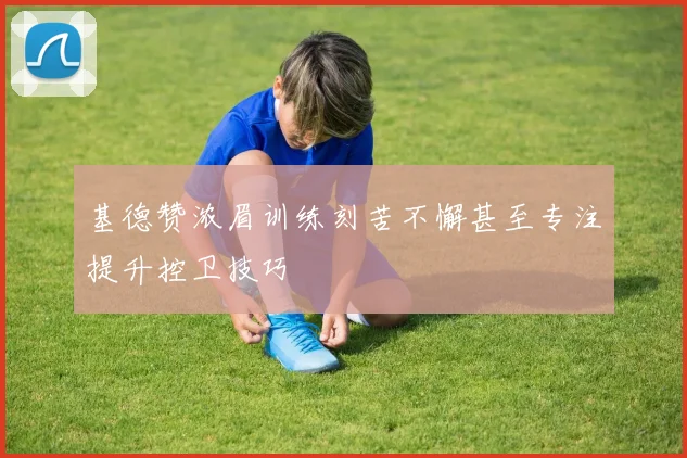 基德赞浓眉训练刻苦不懈甚至专注提升控卫技巧