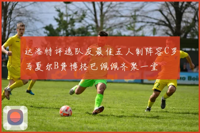 达洛特评选队友最佳五人制阵容C罗马夏尔B费博格巴佩佩齐聚一堂