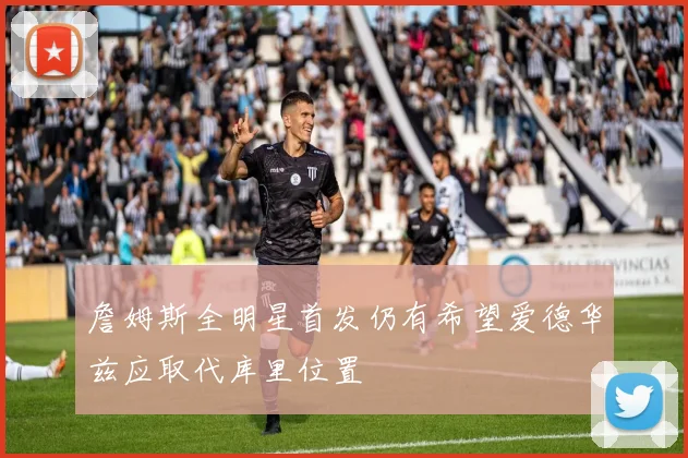 詹姆斯全明星首发仍有希望爱德华兹应取代库里位置
