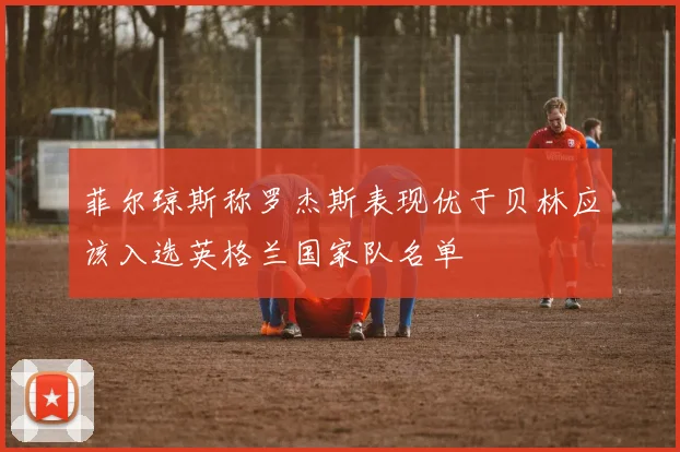 菲尔琼斯称罗杰斯表现优于贝林应该入选英格兰国家队名单