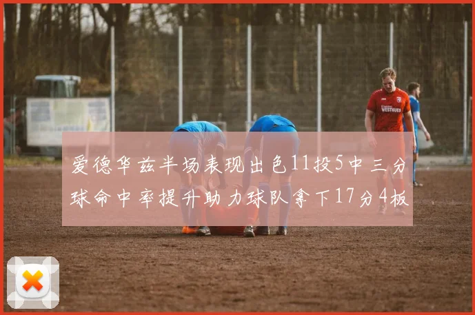 爱德华兹半场表现出色11投5中三分球命中率提升助力球队拿下17分4板1助