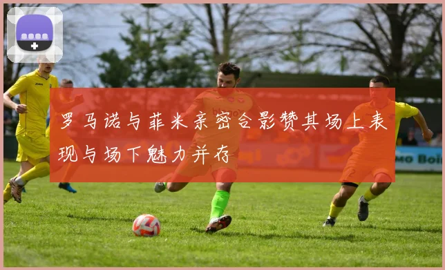 罗马诺与菲米亲密合影赞其场上表现与场下魅力并存