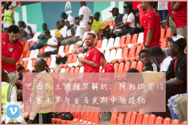 巴西队主力框架解析：阿利松守门卡塞米罗与吉马良斯中场搭档