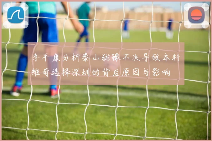 李平康分析泰山犹豫不决导致本科维奇选择深圳的背后原因与影响