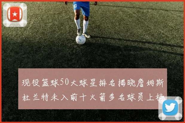 现役篮球50大球星排名揭晓詹姆斯杜兰特未入前十火箭多名球员上榜前五竞争激烈