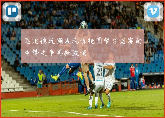 恩比德近期表现惊艳圆梦季后赛的中锋之争再掀波澜