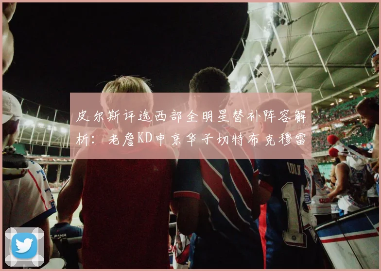 皮尔斯评选西部全明星替补阵容解析：老詹KD申京华子切特布克穆雷的实力对比