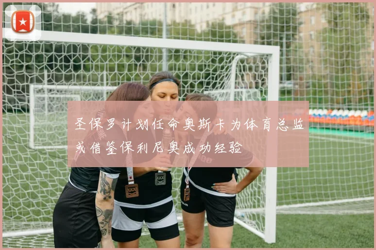 圣保罗计划任命奥斯卡为体育总监或借鉴保利尼奥成功经验