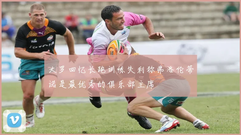 大罗回忆长跑训练失利称弗洛伦蒂诺是最优秀的俱乐部主席