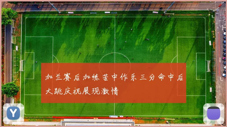 加兰赛后加练苦中作乐三分命中后大跳庆祝展现激情