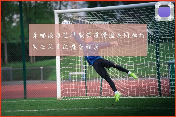 乐福谈与巴特勒深厚情谊共同面对失去父亲的痛苦经历