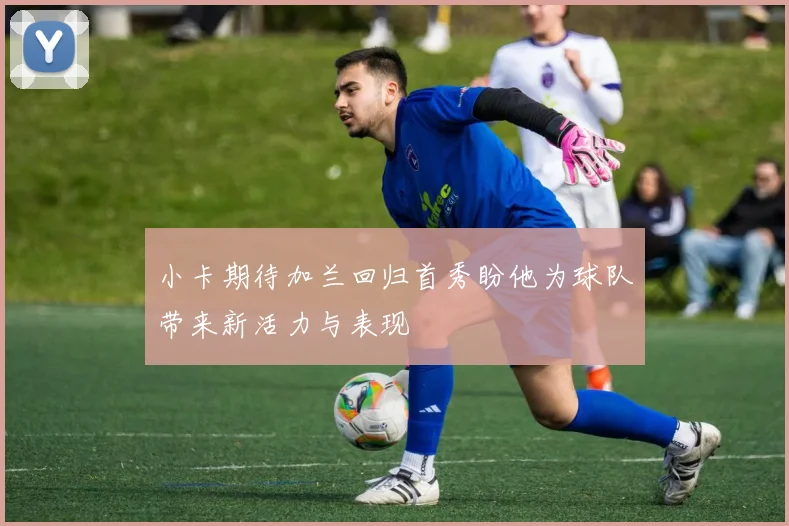 小卡期待加兰回归首秀盼他为球队带来新活力与表现