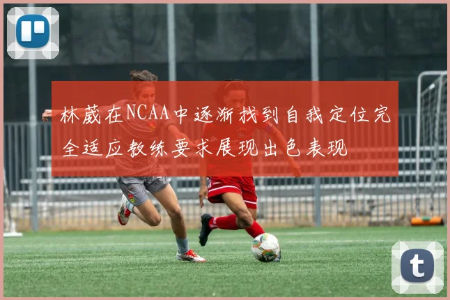 林葳在NCAA中逐渐找到自我定位完全适应教练要求展现出色表现