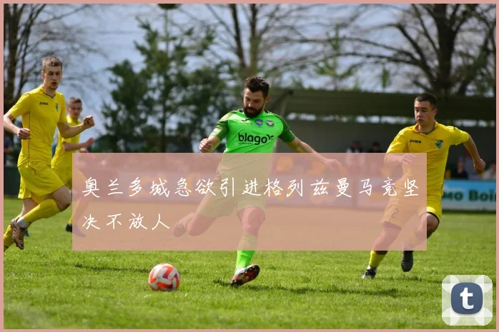 奥兰多城急欲引进格列兹曼马竞坚决不放人
