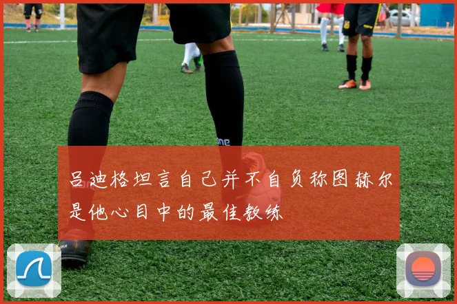 吕迪格坦言自己并不自负称图赫尔是他心目中的最佳教练
