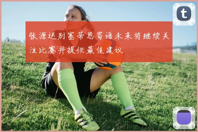 张源送别塞蒂恩寄语未来将继续关注比赛并提供最佳建议
