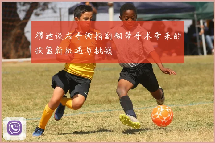 穆迪谈右手拇指副韧带手术带来的投篮新机遇与挑战