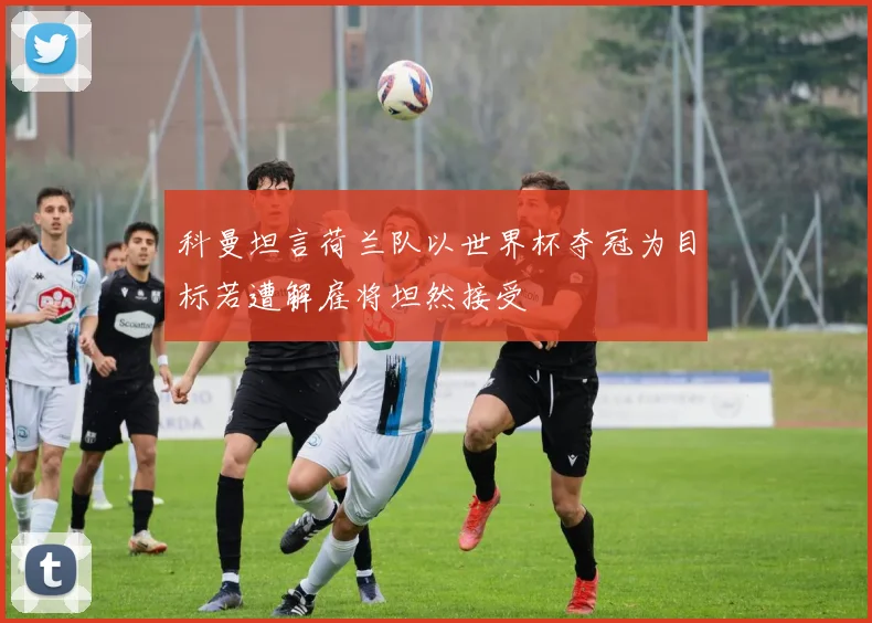 科曼坦言荷兰队以世界杯夺冠为目标若遭解雇将坦然接受