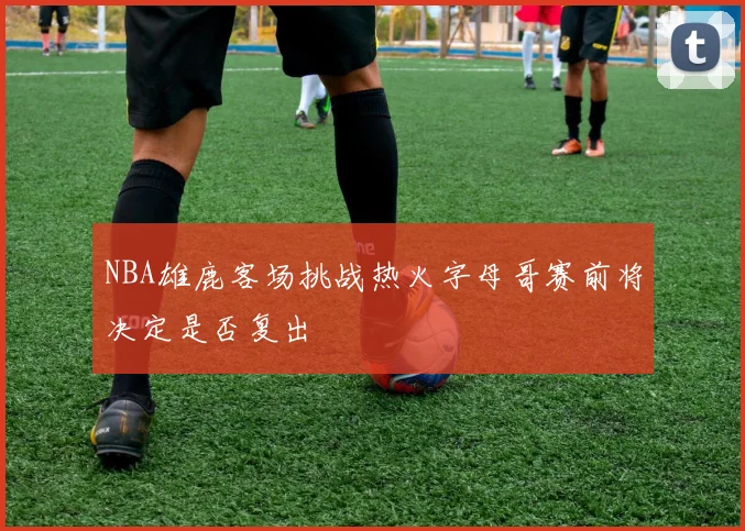 NBA雄鹿客场挑战热火字母哥赛前将决定是否复出