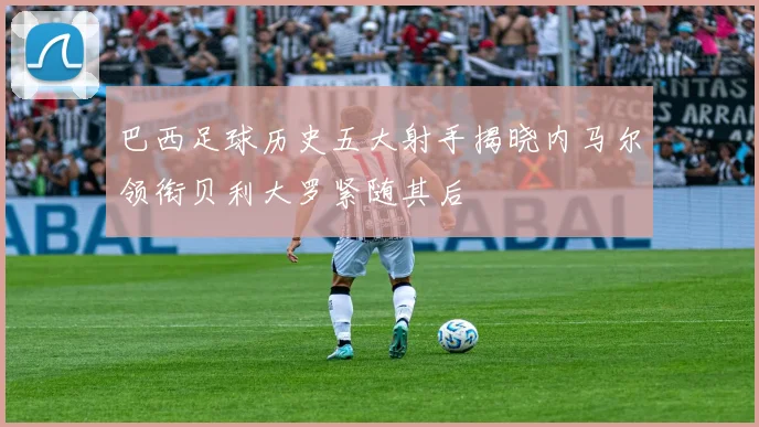 巴西足球历史五大射手揭晓内马尔领衔贝利大罗紧随其后