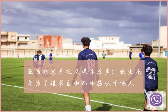 亚马尔父亲社交媒体发声：我生来是为了追求自由而非屈从于他人