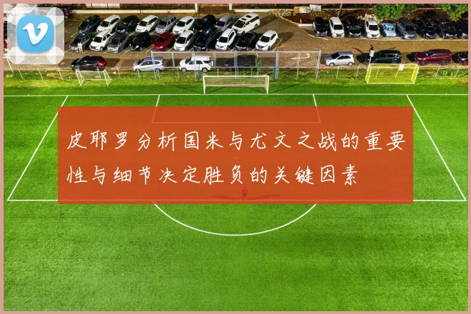 皮耶罗分析国米与尤文之战的重要性与细节决定胜负的关键因素