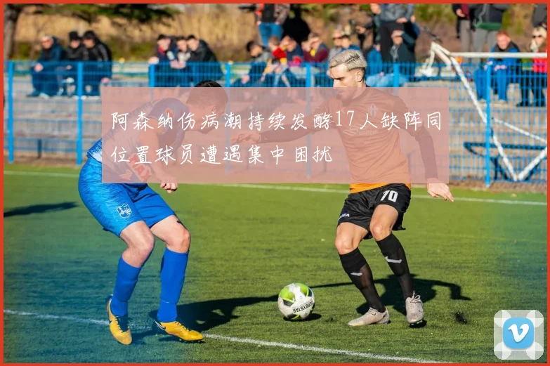 阿森纳伤病潮持续发酵17人缺阵同位置球员遭遇集中困扰