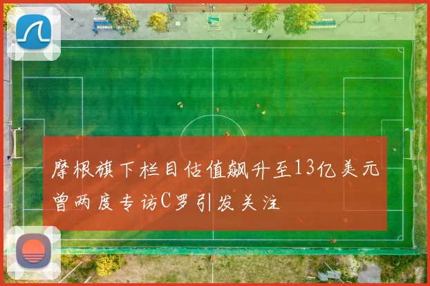 摩根旗下栏目估值飙升至13亿美元曾两度专访C罗引发关注