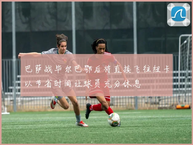 巴萨战毕尔巴鄂后将直接飞往纽卡以节省时间让球员充分休息
